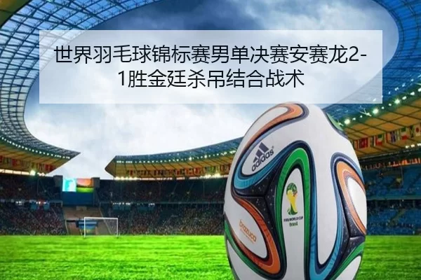 世界羽毛球锦标赛男单决赛安赛龙2-1胜金廷杀吊结合战术
